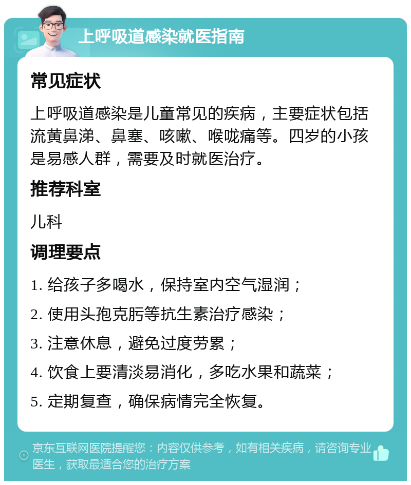 上呼吸道感染就医指南 常见症状 上呼吸道感染是儿童常见的疾病，主要症状包括流黄鼻涕、鼻塞、咳嗽、喉咙痛等。四岁的小孩是易感人群，需要及时就医治疗。 推荐科室 儿科 调理要点 1. 给孩子多喝水，保持室内空气湿润； 2. 使用头孢克肟等抗生素治疗感染； 3. 注意休息，避免过度劳累； 4. 饮食上要清淡易消化，多吃水果和蔬菜； 5. 定期复查，确保病情完全恢复。