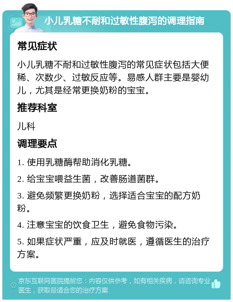 小儿乳糖不耐和过敏性腹泻的调理指南 常见症状 小儿乳糖不耐和过敏性腹泻的常见症状包括大便稀、次数少、过敏反应等。易感人群主要是婴幼儿，尤其是经常更换奶粉的宝宝。 推荐科室 儿科 调理要点 1. 使用乳糖酶帮助消化乳糖。 2. 给宝宝喂益生菌，改善肠道菌群。 3. 避免频繁更换奶粉，选择适合宝宝的配方奶粉。 4. 注意宝宝的饮食卫生，避免食物污染。 5. 如果症状严重，应及时就医，遵循医生的治疗方案。