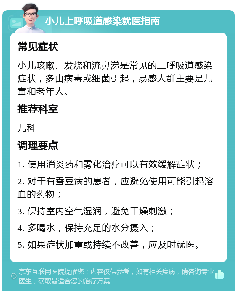 小儿上呼吸道感染就医指南 常见症状 小儿咳嗽、发烧和流鼻涕是常见的上呼吸道感染症状，多由病毒或细菌引起，易感人群主要是儿童和老年人。 推荐科室 儿科 调理要点 1. 使用消炎药和雾化治疗可以有效缓解症状； 2. 对于有蚕豆病的患者，应避免使用可能引起溶血的药物； 3. 保持室内空气湿润，避免干燥刺激； 4. 多喝水，保持充足的水分摄入； 5. 如果症状加重或持续不改善，应及时就医。