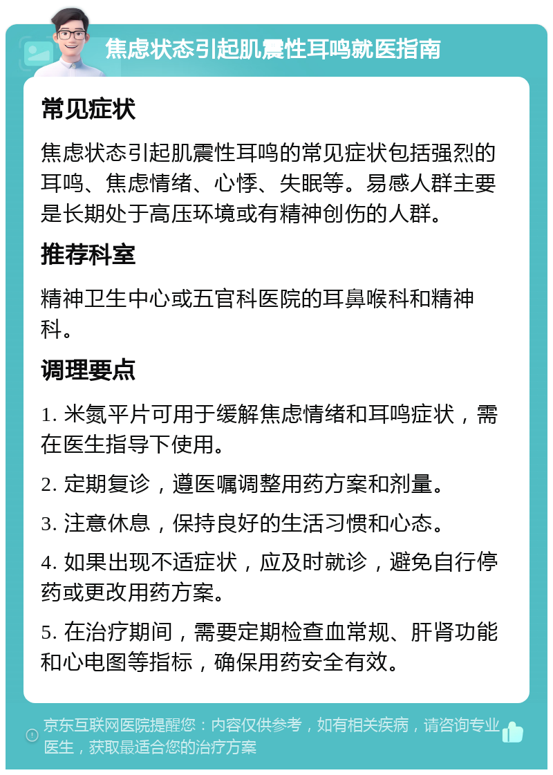 焦虑状态引起肌震性耳鸣就医指南 常见症状 焦虑状态引起肌震性耳鸣的常见症状包括强烈的耳鸣、焦虑情绪、心悸、失眠等。易感人群主要是长期处于高压环境或有精神创伤的人群。 推荐科室 精神卫生中心或五官科医院的耳鼻喉科和精神科。 调理要点 1. 米氮平片可用于缓解焦虑情绪和耳鸣症状，需在医生指导下使用。 2. 定期复诊，遵医嘱调整用药方案和剂量。 3. 注意休息，保持良好的生活习惯和心态。 4. 如果出现不适症状，应及时就诊，避免自行停药或更改用药方案。 5. 在治疗期间，需要定期检查血常规、肝肾功能和心电图等指标，确保用药安全有效。