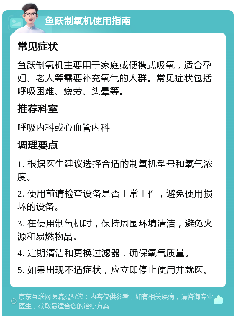 鱼跃制氧机使用指南 常见症状 鱼跃制氧机主要用于家庭或便携式吸氧，适合孕妇、老人等需要补充氧气的人群。常见症状包括呼吸困难、疲劳、头晕等。 推荐科室 呼吸内科或心血管内科 调理要点 1. 根据医生建议选择合适的制氧机型号和氧气浓度。 2. 使用前请检查设备是否正常工作，避免使用损坏的设备。 3. 在使用制氧机时，保持周围环境清洁，避免火源和易燃物品。 4. 定期清洁和更换过滤器，确保氧气质量。 5. 如果出现不适症状，应立即停止使用并就医。