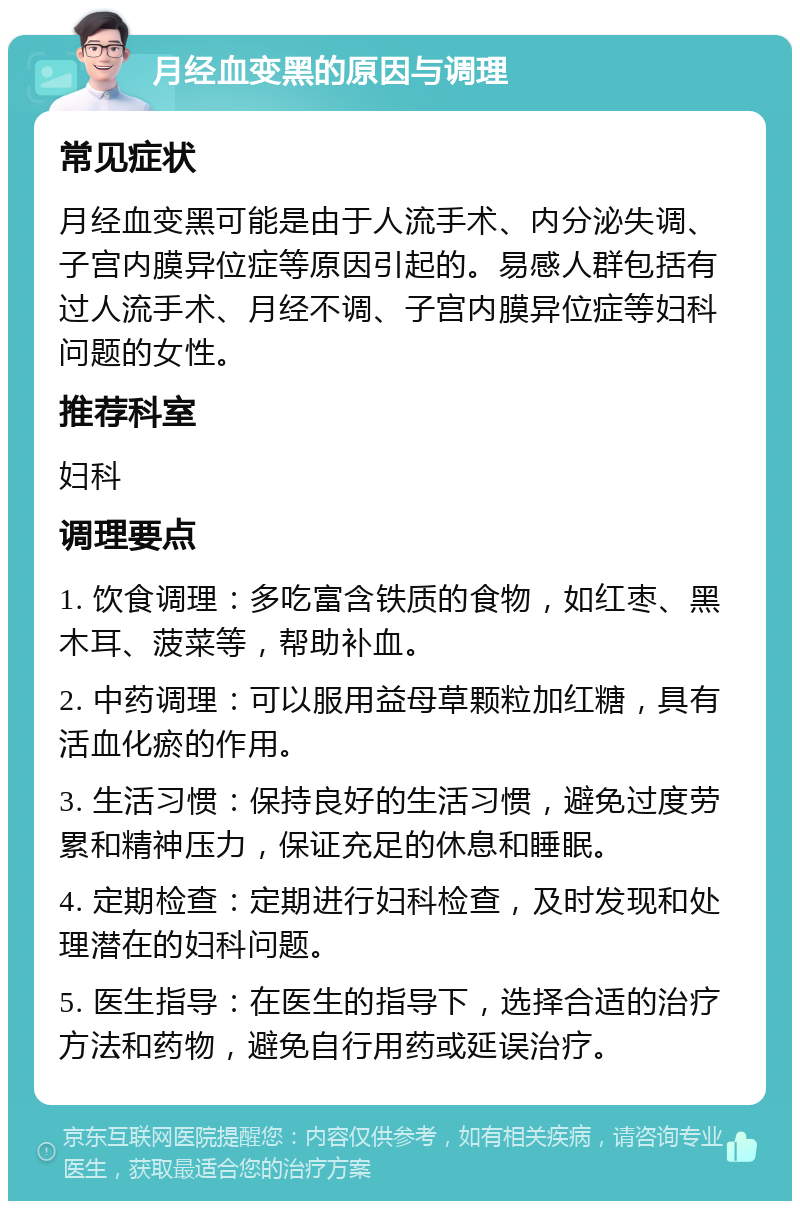 月经血变黑的原因与调理 常见症状 月经血变黑可能是由于人流手术、内分泌失调、子宫内膜异位症等原因引起的。易感人群包括有过人流手术、月经不调、子宫内膜异位症等妇科问题的女性。 推荐科室 妇科 调理要点 1. 饮食调理：多吃富含铁质的食物，如红枣、黑木耳、菠菜等，帮助补血。 2. 中药调理：可以服用益母草颗粒加红糖，具有活血化瘀的作用。 3. 生活习惯：保持良好的生活习惯，避免过度劳累和精神压力，保证充足的休息和睡眠。 4. 定期检查：定期进行妇科检查，及时发现和处理潜在的妇科问题。 5. 医生指导：在医生的指导下，选择合适的治疗方法和药物，避免自行用药或延误治疗。