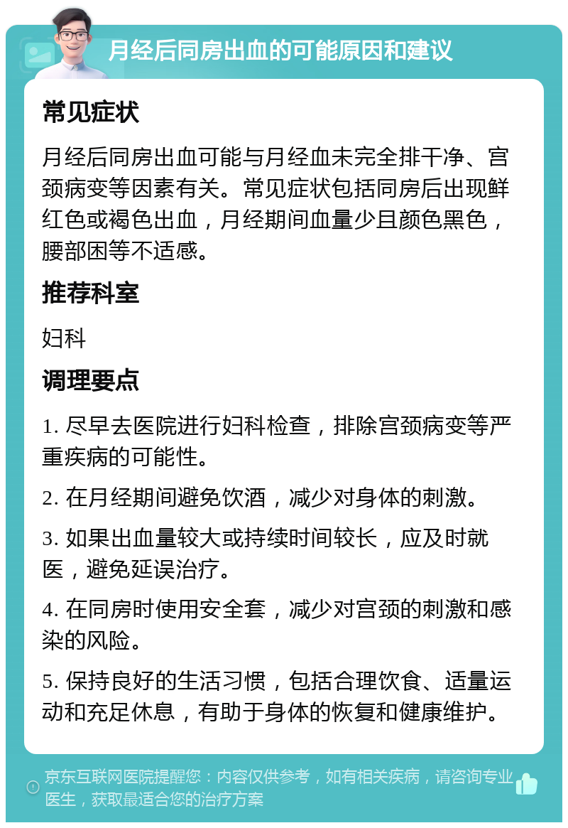 月经后同房出血的可能原因和建议 常见症状 月经后同房出血可能与月经血未完全排干净、宫颈病变等因素有关。常见症状包括同房后出现鲜红色或褐色出血，月经期间血量少且颜色黑色，腰部困等不适感。 推荐科室 妇科 调理要点 1. 尽早去医院进行妇科检查，排除宫颈病变等严重疾病的可能性。 2. 在月经期间避免饮酒，减少对身体的刺激。 3. 如果出血量较大或持续时间较长，应及时就医，避免延误治疗。 4. 在同房时使用安全套，减少对宫颈的刺激和感染的风险。 5. 保持良好的生活习惯，包括合理饮食、适量运动和充足休息，有助于身体的恢复和健康维护。