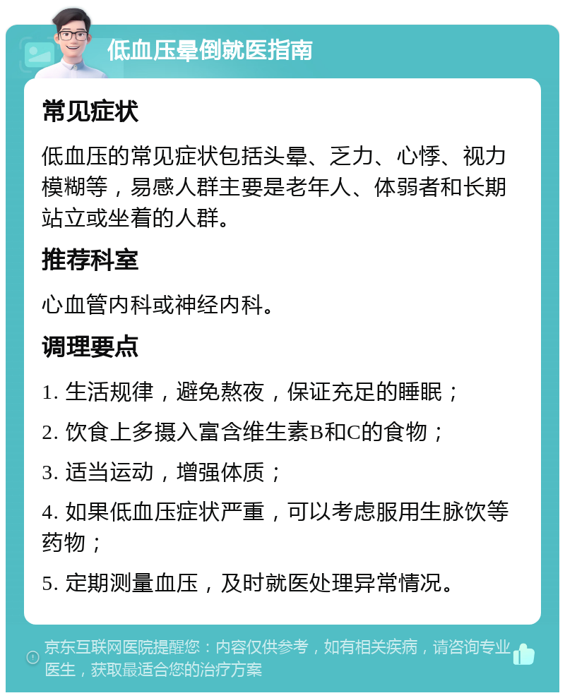 低血压晕倒就医指南 常见症状 低血压的常见症状包括头晕、乏力、心悸、视力模糊等，易感人群主要是老年人、体弱者和长期站立或坐着的人群。 推荐科室 心血管内科或神经内科。 调理要点 1. 生活规律，避免熬夜，保证充足的睡眠； 2. 饮食上多摄入富含维生素B和C的食物； 3. 适当运动，增强体质； 4. 如果低血压症状严重，可以考虑服用生脉饮等药物； 5. 定期测量血压，及时就医处理异常情况。