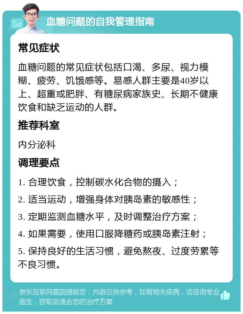 血糖问题的自我管理指南 常见症状 血糖问题的常见症状包括口渴、多尿、视力模糊、疲劳、饥饿感等。易感人群主要是40岁以上、超重或肥胖、有糖尿病家族史、长期不健康饮食和缺乏运动的人群。 推荐科室 内分泌科 调理要点 1. 合理饮食，控制碳水化合物的摄入； 2. 适当运动，增强身体对胰岛素的敏感性； 3. 定期监测血糖水平，及时调整治疗方案； 4. 如果需要，使用口服降糖药或胰岛素注射； 5. 保持良好的生活习惯，避免熬夜、过度劳累等不良习惯。