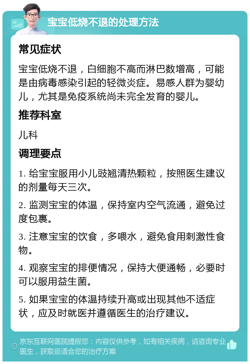 宝宝低烧不退的处理方法 常见症状 宝宝低烧不退，白细胞不高而淋巴数增高，可能是由病毒感染引起的轻微炎症。易感人群为婴幼儿，尤其是免疫系统尚未完全发育的婴儿。 推荐科室 儿科 调理要点 1. 给宝宝服用小儿豉翘清热颗粒，按照医生建议的剂量每天三次。 2. 监测宝宝的体温，保持室内空气流通，避免过度包裹。 3. 注意宝宝的饮食，多喂水，避免食用刺激性食物。 4. 观察宝宝的排便情况，保持大便通畅，必要时可以服用益生菌。 5. 如果宝宝的体温持续升高或出现其他不适症状，应及时就医并遵循医生的治疗建议。