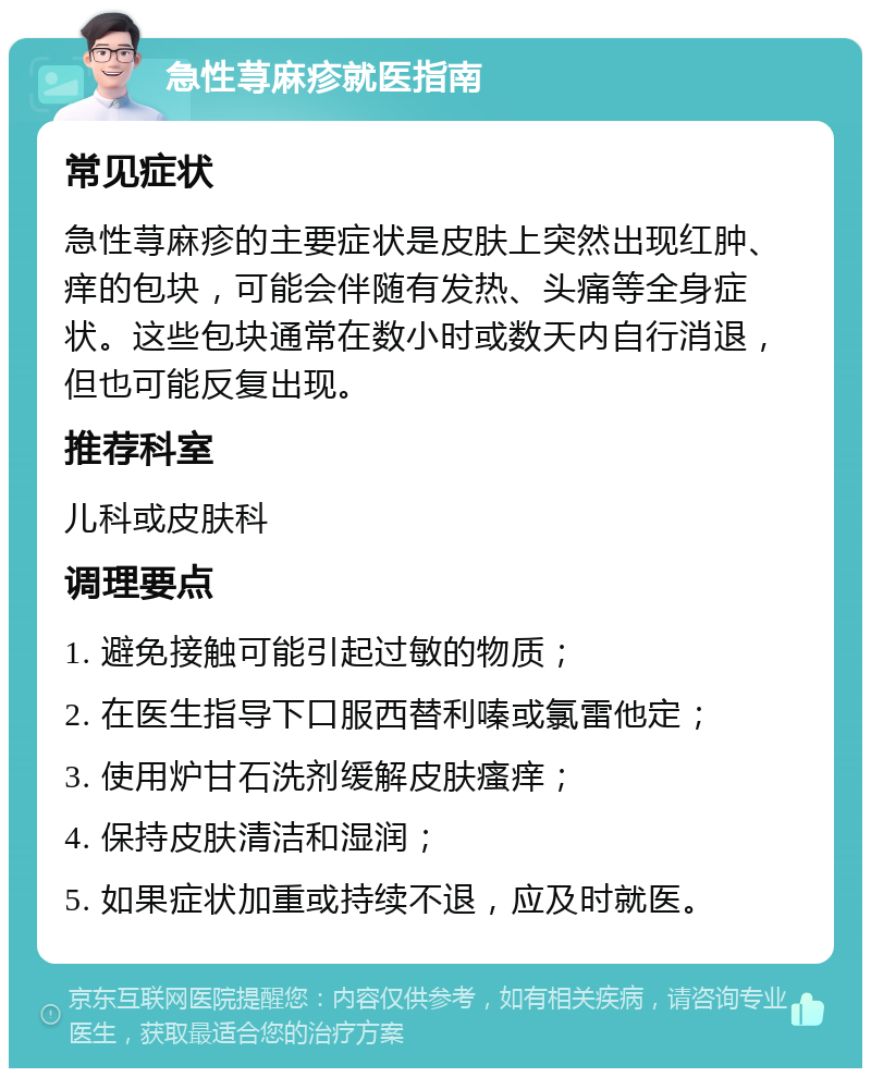 急性荨麻疹就医指南 常见症状 急性荨麻疹的主要症状是皮肤上突然出现红肿、痒的包块，可能会伴随有发热、头痛等全身症状。这些包块通常在数小时或数天内自行消退，但也可能反复出现。 推荐科室 儿科或皮肤科 调理要点 1. 避免接触可能引起过敏的物质； 2. 在医生指导下口服西替利嗪或氯雷他定； 3. 使用炉甘石洗剂缓解皮肤瘙痒； 4. 保持皮肤清洁和湿润； 5. 如果症状加重或持续不退，应及时就医。