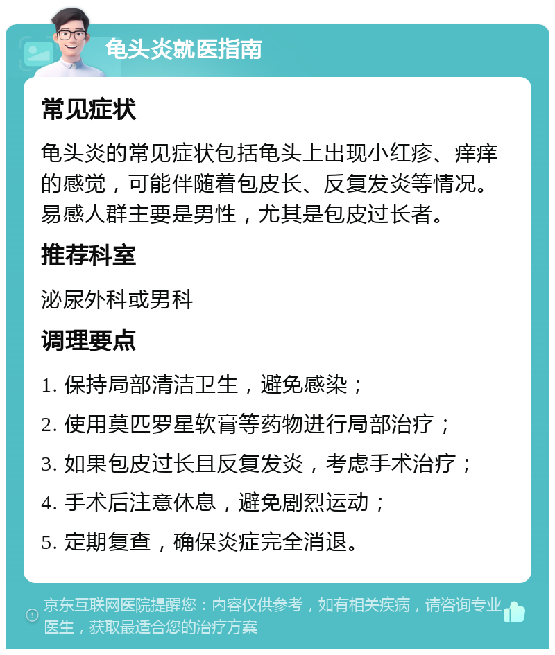 龟头炎就医指南 常见症状 龟头炎的常见症状包括龟头上出现小红疹、痒痒的感觉，可能伴随着包皮长、反复发炎等情况。易感人群主要是男性，尤其是包皮过长者。 推荐科室 泌尿外科或男科 调理要点 1. 保持局部清洁卫生，避免感染； 2. 使用莫匹罗星软膏等药物进行局部治疗； 3. 如果包皮过长且反复发炎，考虑手术治疗； 4. 手术后注意休息，避免剧烈运动； 5. 定期复查，确保炎症完全消退。