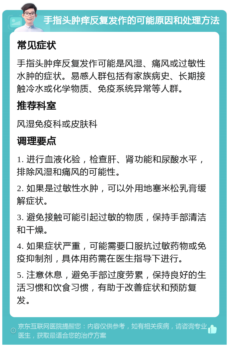 手指头肿痒反复发作的可能原因和处理方法 常见症状 手指头肿痒反复发作可能是风湿、痛风或过敏性水肿的症状。易感人群包括有家族病史、长期接触冷水或化学物质、免疫系统异常等人群。 推荐科室 风湿免疫科或皮肤科 调理要点 1. 进行血液化验，检查肝、肾功能和尿酸水平，排除风湿和痛风的可能性。 2. 如果是过敏性水肿，可以外用地塞米松乳膏缓解症状。 3. 避免接触可能引起过敏的物质，保持手部清洁和干燥。 4. 如果症状严重，可能需要口服抗过敏药物或免疫抑制剂，具体用药需在医生指导下进行。 5. 注意休息，避免手部过度劳累，保持良好的生活习惯和饮食习惯，有助于改善症状和预防复发。