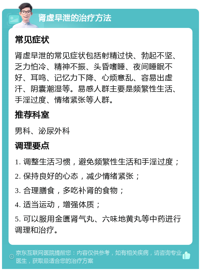 肾虚早泄的治疗方法 常见症状 肾虚早泄的常见症状包括射精过快、勃起不坚、乏力怕冷、精神不振、头昏嗜睡、夜间睡眠不好、耳鸣、记忆力下降、心烦意乱、容易出虚汗、阴囊潮湿等。易感人群主要是频繁性生活、手淫过度、情绪紧张等人群。 推荐科室 男科、泌尿外科 调理要点 1. 调整生活习惯，避免频繁性生活和手淫过度； 2. 保持良好的心态，减少情绪紧张； 3. 合理膳食，多吃补肾的食物； 4. 适当运动，增强体质； 5. 可以服用金匮肾气丸、六味地黄丸等中药进行调理和治疗。