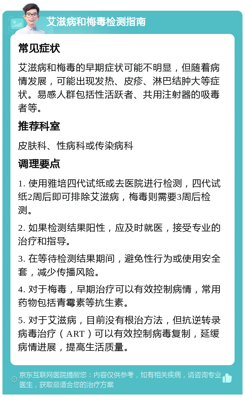 艾滋病和梅毒检测指南 常见症状 艾滋病和梅毒的早期症状可能不明显，但随着病情发展，可能出现发热、皮疹、淋巴结肿大等症状。易感人群包括性活跃者、共用注射器的吸毒者等。 推荐科室 皮肤科、性病科或传染病科 调理要点 1. 使用雅培四代试纸或去医院进行检测，四代试纸2周后即可排除艾滋病，梅毒则需要3周后检测。 2. 如果检测结果阳性，应及时就医，接受专业的治疗和指导。 3. 在等待检测结果期间，避免性行为或使用安全套，减少传播风险。 4. 对于梅毒，早期治疗可以有效控制病情，常用药物包括青霉素等抗生素。 5. 对于艾滋病，目前没有根治方法，但抗逆转录病毒治疗（ART）可以有效控制病毒复制，延缓病情进展，提高生活质量。