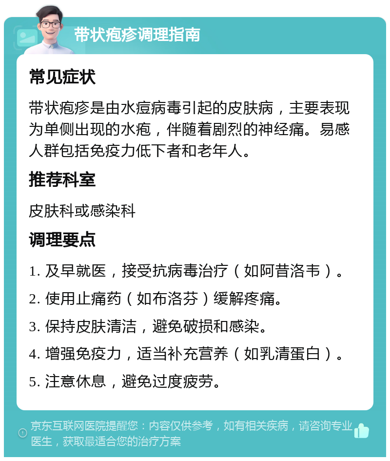 带状疱疹调理指南 常见症状 带状疱疹是由水痘病毒引起的皮肤病，主要表现为单侧出现的水疱，伴随着剧烈的神经痛。易感人群包括免疫力低下者和老年人。 推荐科室 皮肤科或感染科 调理要点 1. 及早就医，接受抗病毒治疗（如阿昔洛韦）。 2. 使用止痛药（如布洛芬）缓解疼痛。 3. 保持皮肤清洁，避免破损和感染。 4. 增强免疫力，适当补充营养（如乳清蛋白）。 5. 注意休息，避免过度疲劳。