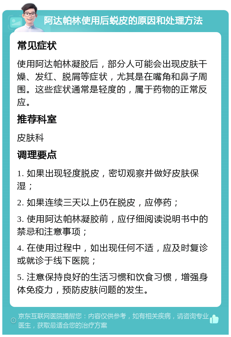 阿达帕林使用后蜕皮的原因和处理方法 常见症状 使用阿达帕林凝胶后，部分人可能会出现皮肤干燥、发红、脱屑等症状，尤其是在嘴角和鼻子周围。这些症状通常是轻度的，属于药物的正常反应。 推荐科室 皮肤科 调理要点 1. 如果出现轻度脱皮，密切观察并做好皮肤保湿； 2. 如果连续三天以上仍在脱皮，应停药； 3. 使用阿达帕林凝胶前，应仔细阅读说明书中的禁忌和注意事项； 4. 在使用过程中，如出现任何不适，应及时复诊或就诊于线下医院； 5. 注意保持良好的生活习惯和饮食习惯，增强身体免疫力，预防皮肤问题的发生。