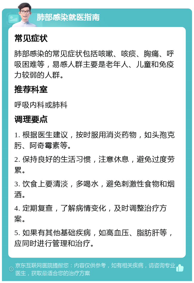 肺部感染就医指南 常见症状 肺部感染的常见症状包括咳嗽、咳痰、胸痛、呼吸困难等，易感人群主要是老年人、儿童和免疫力较弱的人群。 推荐科室 呼吸内科或肺科 调理要点 1. 根据医生建议，按时服用消炎药物，如头孢克肟、阿奇霉素等。 2. 保持良好的生活习惯，注意休息，避免过度劳累。 3. 饮食上要清淡，多喝水，避免刺激性食物和烟酒。 4. 定期复查，了解病情变化，及时调整治疗方案。 5. 如果有其他基础疾病，如高血压、脂肪肝等，应同时进行管理和治疗。