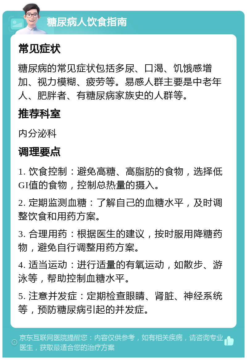 糖尿病人饮食指南 常见症状 糖尿病的常见症状包括多尿、口渴、饥饿感增加、视力模糊、疲劳等。易感人群主要是中老年人、肥胖者、有糖尿病家族史的人群等。 推荐科室 内分泌科 调理要点 1. 饮食控制：避免高糖、高脂肪的食物，选择低GI值的食物，控制总热量的摄入。 2. 定期监测血糖：了解自己的血糖水平，及时调整饮食和用药方案。 3. 合理用药：根据医生的建议，按时服用降糖药物，避免自行调整用药方案。 4. 适当运动：进行适量的有氧运动，如散步、游泳等，帮助控制血糖水平。 5. 注意并发症：定期检查眼睛、肾脏、神经系统等，预防糖尿病引起的并发症。