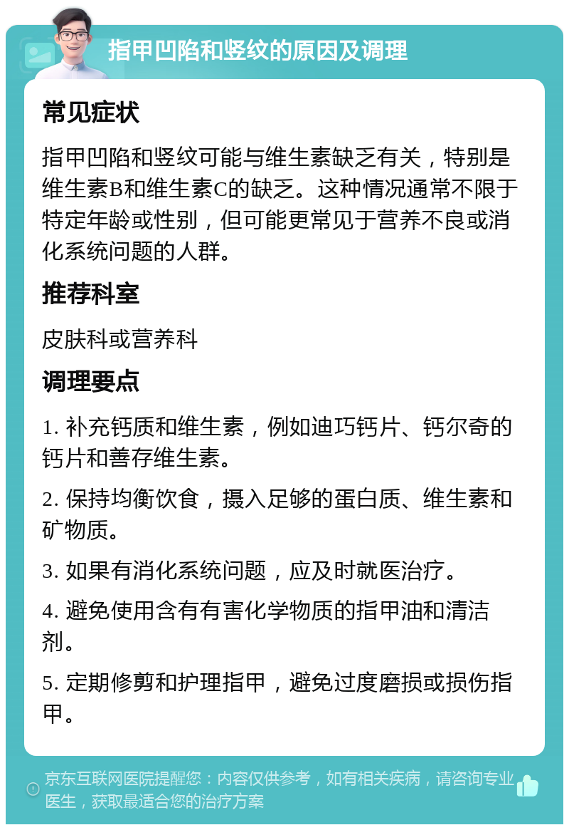 指甲凹陷和竖纹的原因及调理 常见症状 指甲凹陷和竖纹可能与维生素缺乏有关，特别是维生素B和维生素C的缺乏。这种情况通常不限于特定年龄或性别，但可能更常见于营养不良或消化系统问题的人群。 推荐科室 皮肤科或营养科 调理要点 1. 补充钙质和维生素，例如迪巧钙片、钙尔奇的钙片和善存维生素。 2. 保持均衡饮食，摄入足够的蛋白质、维生素和矿物质。 3. 如果有消化系统问题，应及时就医治疗。 4. 避免使用含有有害化学物质的指甲油和清洁剂。 5. 定期修剪和护理指甲，避免过度磨损或损伤指甲。