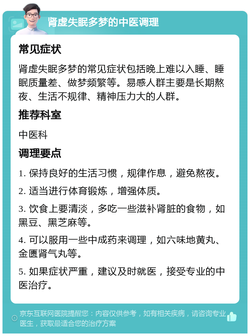 肾虚失眠多梦的中医调理 常见症状 肾虚失眠多梦的常见症状包括晚上难以入睡、睡眠质量差、做梦频繁等。易感人群主要是长期熬夜、生活不规律、精神压力大的人群。 推荐科室 中医科 调理要点 1. 保持良好的生活习惯，规律作息，避免熬夜。 2. 适当进行体育锻炼，增强体质。 3. 饮食上要清淡，多吃一些滋补肾脏的食物，如黑豆、黑芝麻等。 4. 可以服用一些中成药来调理，如六味地黄丸、金匮肾气丸等。 5. 如果症状严重，建议及时就医，接受专业的中医治疗。