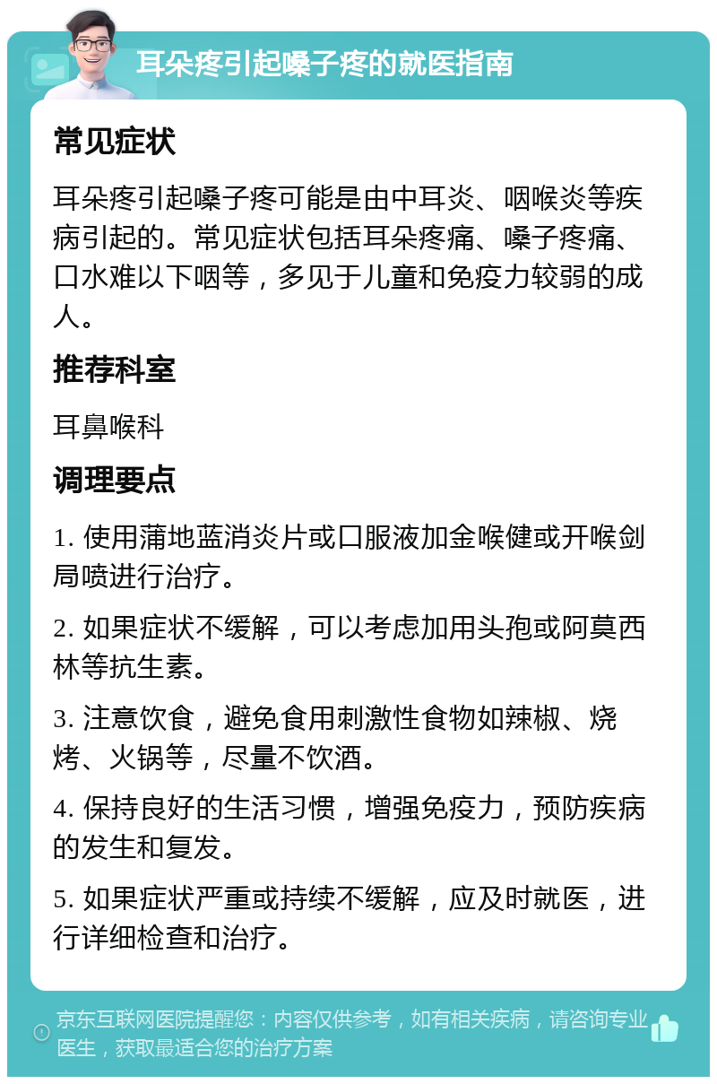 耳朵疼引起嗓子疼的就医指南 常见症状 耳朵疼引起嗓子疼可能是由中耳炎、咽喉炎等疾病引起的。常见症状包括耳朵疼痛、嗓子疼痛、口水难以下咽等，多见于儿童和免疫力较弱的成人。 推荐科室 耳鼻喉科 调理要点 1. 使用蒲地蓝消炎片或口服液加金喉健或开喉剑局喷进行治疗。 2. 如果症状不缓解，可以考虑加用头孢或阿莫西林等抗生素。 3. 注意饮食，避免食用刺激性食物如辣椒、烧烤、火锅等，尽量不饮酒。 4. 保持良好的生活习惯，增强免疫力，预防疾病的发生和复发。 5. 如果症状严重或持续不缓解，应及时就医，进行详细检查和治疗。