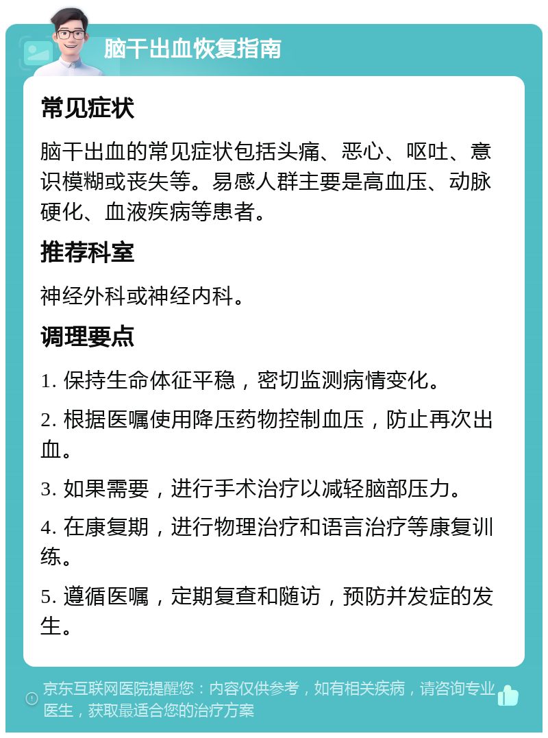 脑干出血恢复指南 常见症状 脑干出血的常见症状包括头痛、恶心、呕吐、意识模糊或丧失等。易感人群主要是高血压、动脉硬化、血液疾病等患者。 推荐科室 神经外科或神经内科。 调理要点 1. 保持生命体征平稳，密切监测病情变化。 2. 根据医嘱使用降压药物控制血压，防止再次出血。 3. 如果需要，进行手术治疗以减轻脑部压力。 4. 在康复期，进行物理治疗和语言治疗等康复训练。 5. 遵循医嘱，定期复查和随访，预防并发症的发生。