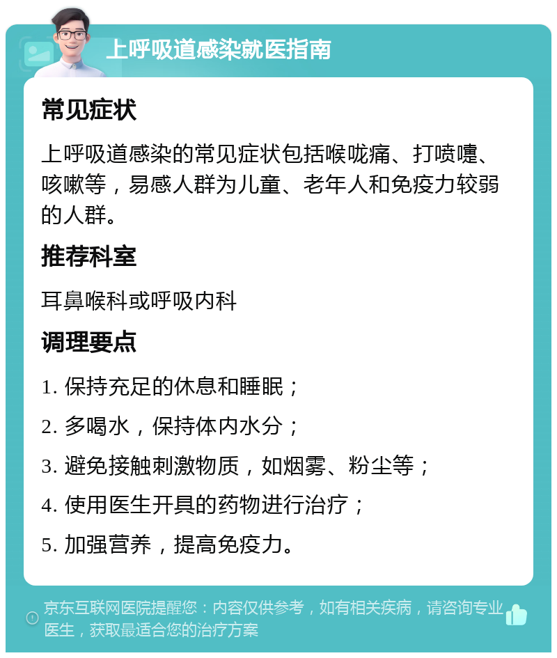 上呼吸道感染就医指南 常见症状 上呼吸道感染的常见症状包括喉咙痛、打喷嚏、咳嗽等，易感人群为儿童、老年人和免疫力较弱的人群。 推荐科室 耳鼻喉科或呼吸内科 调理要点 1. 保持充足的休息和睡眠； 2. 多喝水，保持体内水分； 3. 避免接触刺激物质，如烟雾、粉尘等； 4. 使用医生开具的药物进行治疗； 5. 加强营养，提高免疫力。