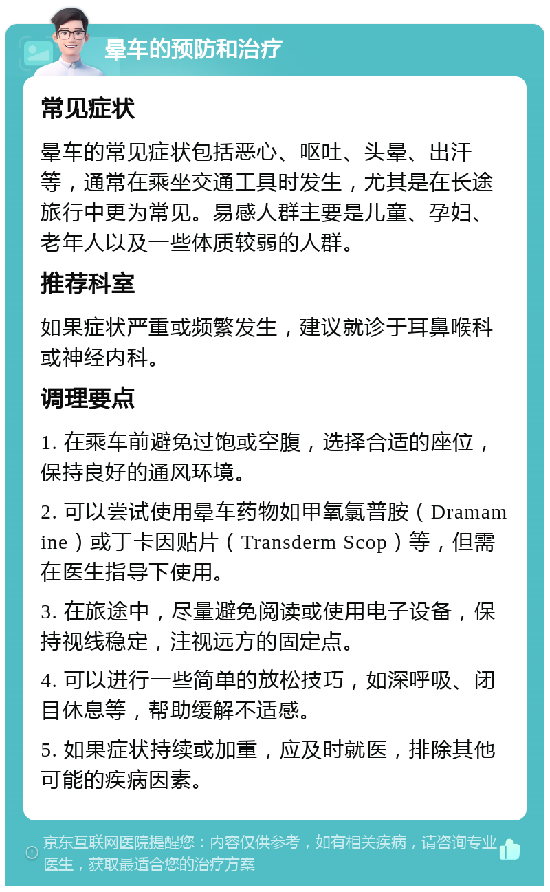 晕车的预防和治疗 常见症状 晕车的常见症状包括恶心、呕吐、头晕、出汗等，通常在乘坐交通工具时发生，尤其是在长途旅行中更为常见。易感人群主要是儿童、孕妇、老年人以及一些体质较弱的人群。 推荐科室 如果症状严重或频繁发生，建议就诊于耳鼻喉科或神经内科。 调理要点 1. 在乘车前避免过饱或空腹，选择合适的座位，保持良好的通风环境。 2. 可以尝试使用晕车药物如甲氧氯普胺（Dramamine）或丁卡因贴片（Transderm Scop）等，但需在医生指导下使用。 3. 在旅途中，尽量避免阅读或使用电子设备，保持视线稳定，注视远方的固定点。 4. 可以进行一些简单的放松技巧，如深呼吸、闭目休息等，帮助缓解不适感。 5. 如果症状持续或加重，应及时就医，排除其他可能的疾病因素。