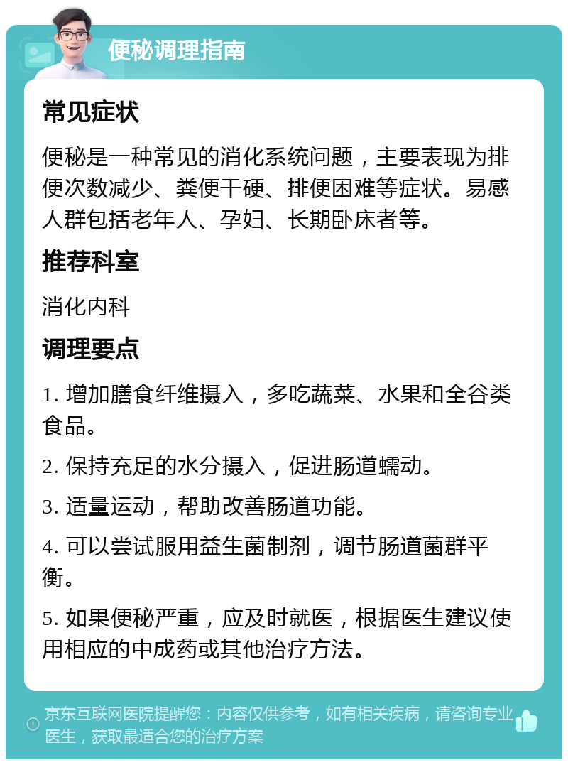 便秘调理指南 常见症状 便秘是一种常见的消化系统问题，主要表现为排便次数减少、粪便干硬、排便困难等症状。易感人群包括老年人、孕妇、长期卧床者等。 推荐科室 消化内科 调理要点 1. 增加膳食纤维摄入，多吃蔬菜、水果和全谷类食品。 2. 保持充足的水分摄入，促进肠道蠕动。 3. 适量运动，帮助改善肠道功能。 4. 可以尝试服用益生菌制剂，调节肠道菌群平衡。 5. 如果便秘严重，应及时就医，根据医生建议使用相应的中成药或其他治疗方法。