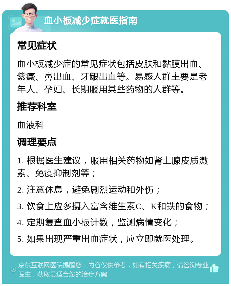 血小板减少症就医指南 常见症状 血小板减少症的常见症状包括皮肤和黏膜出血、紫癜、鼻出血、牙龈出血等。易感人群主要是老年人、孕妇、长期服用某些药物的人群等。 推荐科室 血液科 调理要点 1. 根据医生建议，服用相关药物如肾上腺皮质激素、免疫抑制剂等； 2. 注意休息，避免剧烈运动和外伤； 3. 饮食上应多摄入富含维生素C、K和铁的食物； 4. 定期复查血小板计数，监测病情变化； 5. 如果出现严重出血症状，应立即就医处理。