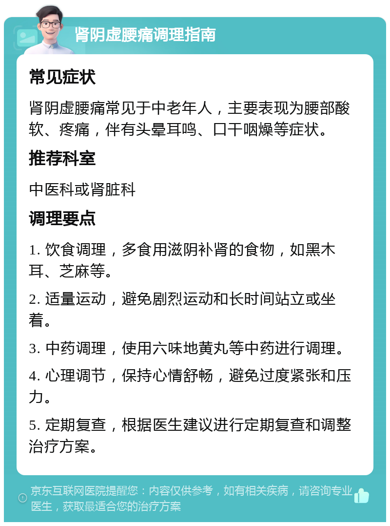 肾阴虚腰痛调理指南 常见症状 肾阴虚腰痛常见于中老年人，主要表现为腰部酸软、疼痛，伴有头晕耳鸣、口干咽燥等症状。 推荐科室 中医科或肾脏科 调理要点 1. 饮食调理，多食用滋阴补肾的食物，如黑木耳、芝麻等。 2. 适量运动，避免剧烈运动和长时间站立或坐着。 3. 中药调理，使用六味地黄丸等中药进行调理。 4. 心理调节，保持心情舒畅，避免过度紧张和压力。 5. 定期复查，根据医生建议进行定期复查和调整治疗方案。