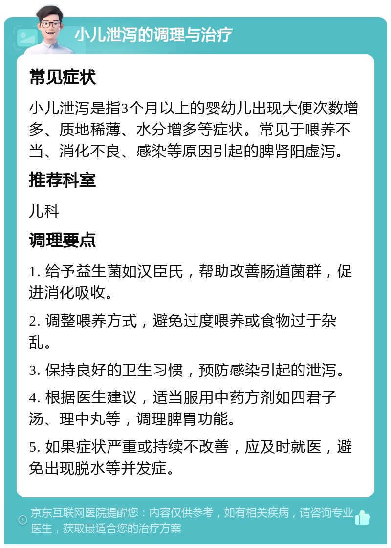 小儿泄泻的调理与治疗 常见症状 小儿泄泻是指3个月以上的婴幼儿出现大便次数增多、质地稀薄、水分增多等症状。常见于喂养不当、消化不良、感染等原因引起的脾肾阳虚泻。 推荐科室 儿科 调理要点 1. 给予益生菌如汉臣氏，帮助改善肠道菌群，促进消化吸收。 2. 调整喂养方式，避免过度喂养或食物过于杂乱。 3. 保持良好的卫生习惯，预防感染引起的泄泻。 4. 根据医生建议，适当服用中药方剂如四君子汤、理中丸等，调理脾胃功能。 5. 如果症状严重或持续不改善，应及时就医，避免出现脱水等并发症。