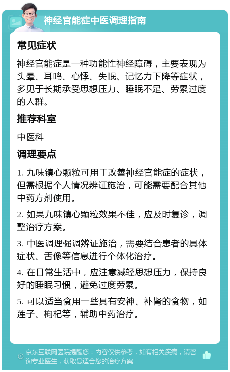 神经官能症中医调理指南 常见症状 神经官能症是一种功能性神经障碍，主要表现为头晕、耳鸣、心悸、失眠、记忆力下降等症状，多见于长期承受思想压力、睡眠不足、劳累过度的人群。 推荐科室 中医科 调理要点 1. 九味镇心颗粒可用于改善神经官能症的症状，但需根据个人情况辨证施治，可能需要配合其他中药方剂使用。 2. 如果九味镇心颗粒效果不佳，应及时复诊，调整治疗方案。 3. 中医调理强调辨证施治，需要结合患者的具体症状、舌像等信息进行个体化治疗。 4. 在日常生活中，应注意减轻思想压力，保持良好的睡眠习惯，避免过度劳累。 5. 可以适当食用一些具有安神、补肾的食物，如莲子、枸杞等，辅助中药治疗。