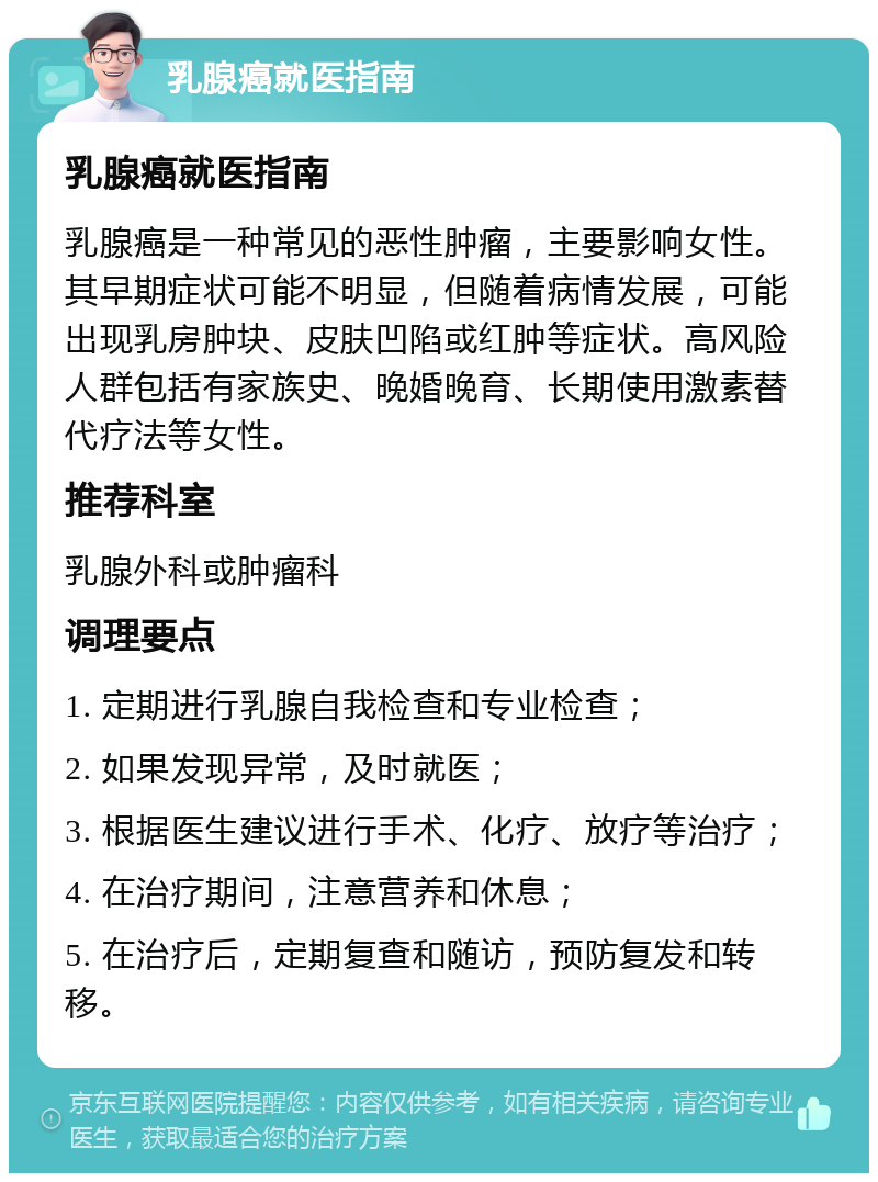 乳腺癌就医指南 乳腺癌就医指南 乳腺癌是一种常见的恶性肿瘤，主要影响女性。其早期症状可能不明显，但随着病情发展，可能出现乳房肿块、皮肤凹陷或红肿等症状。高风险人群包括有家族史、晚婚晚育、长期使用激素替代疗法等女性。 推荐科室 乳腺外科或肿瘤科 调理要点 1. 定期进行乳腺自我检查和专业检查； 2. 如果发现异常，及时就医； 3. 根据医生建议进行手术、化疗、放疗等治疗； 4. 在治疗期间，注意营养和休息； 5. 在治疗后，定期复查和随访，预防复发和转移。