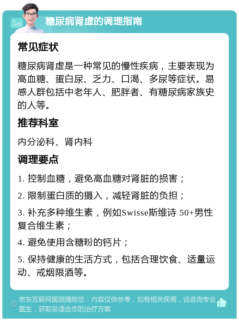 糖尿病肾虚的调理指南 常见症状 糖尿病肾虚是一种常见的慢性疾病，主要表现为高血糖、蛋白尿、乏力、口渴、多尿等症状。易感人群包括中老年人、肥胖者、有糖尿病家族史的人等。 推荐科室 内分泌科、肾内科 调理要点 1. 控制血糖，避免高血糖对肾脏的损害； 2. 限制蛋白质的摄入，减轻肾脏的负担； 3. 补充多种维生素，例如Swisse斯维诗 50+男性复合维生素； 4. 避免使用含糖粉的钙片； 5. 保持健康的生活方式，包括合理饮食、适量运动、戒烟限酒等。