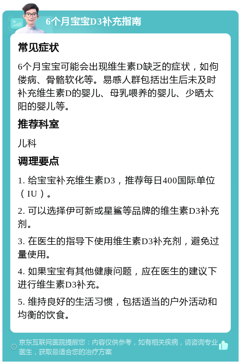 6个月宝宝D3补充指南 常见症状 6个月宝宝可能会出现维生素D缺乏的症状，如佝偻病、骨骼软化等。易感人群包括出生后未及时补充维生素D的婴儿、母乳喂养的婴儿、少晒太阳的婴儿等。 推荐科室 儿科 调理要点 1. 给宝宝补充维生素D3，推荐每日400国际单位（IU）。 2. 可以选择伊可新或星鲨等品牌的维生素D3补充剂。 3. 在医生的指导下使用维生素D3补充剂，避免过量使用。 4. 如果宝宝有其他健康问题，应在医生的建议下进行维生素D3补充。 5. 维持良好的生活习惯，包括适当的户外活动和均衡的饮食。