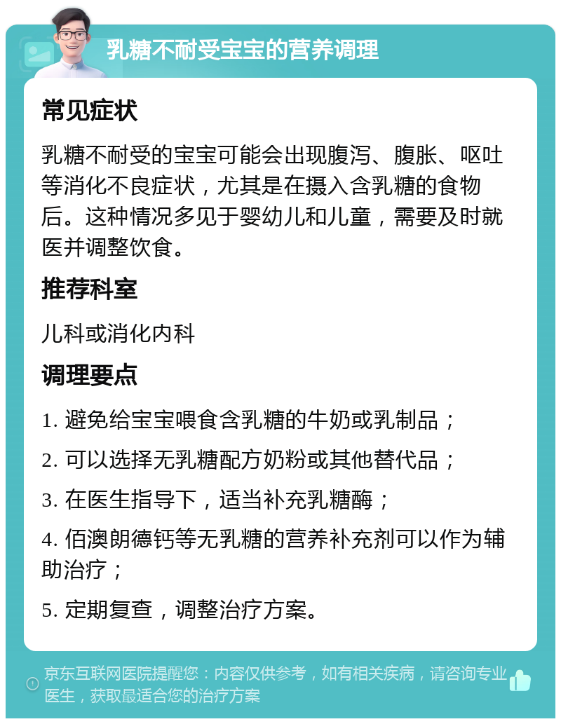 乳糖不耐受宝宝的营养调理 常见症状 乳糖不耐受的宝宝可能会出现腹泻、腹胀、呕吐等消化不良症状，尤其是在摄入含乳糖的食物后。这种情况多见于婴幼儿和儿童，需要及时就医并调整饮食。 推荐科室 儿科或消化内科 调理要点 1. 避免给宝宝喂食含乳糖的牛奶或乳制品； 2. 可以选择无乳糖配方奶粉或其他替代品； 3. 在医生指导下，适当补充乳糖酶； 4. 佰澳朗德钙等无乳糖的营养补充剂可以作为辅助治疗； 5. 定期复查，调整治疗方案。