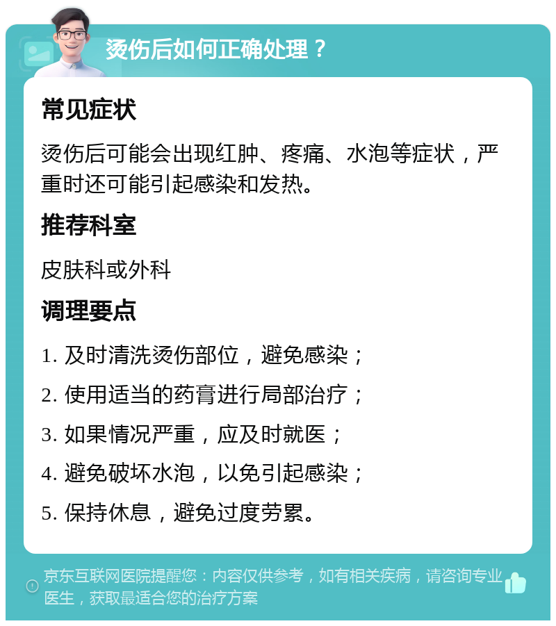 烫伤后如何正确处理？ 常见症状 烫伤后可能会出现红肿、疼痛、水泡等症状，严重时还可能引起感染和发热。 推荐科室 皮肤科或外科 调理要点 1. 及时清洗烫伤部位，避免感染； 2. 使用适当的药膏进行局部治疗； 3. 如果情况严重，应及时就医； 4. 避免破坏水泡，以免引起感染； 5. 保持休息，避免过度劳累。