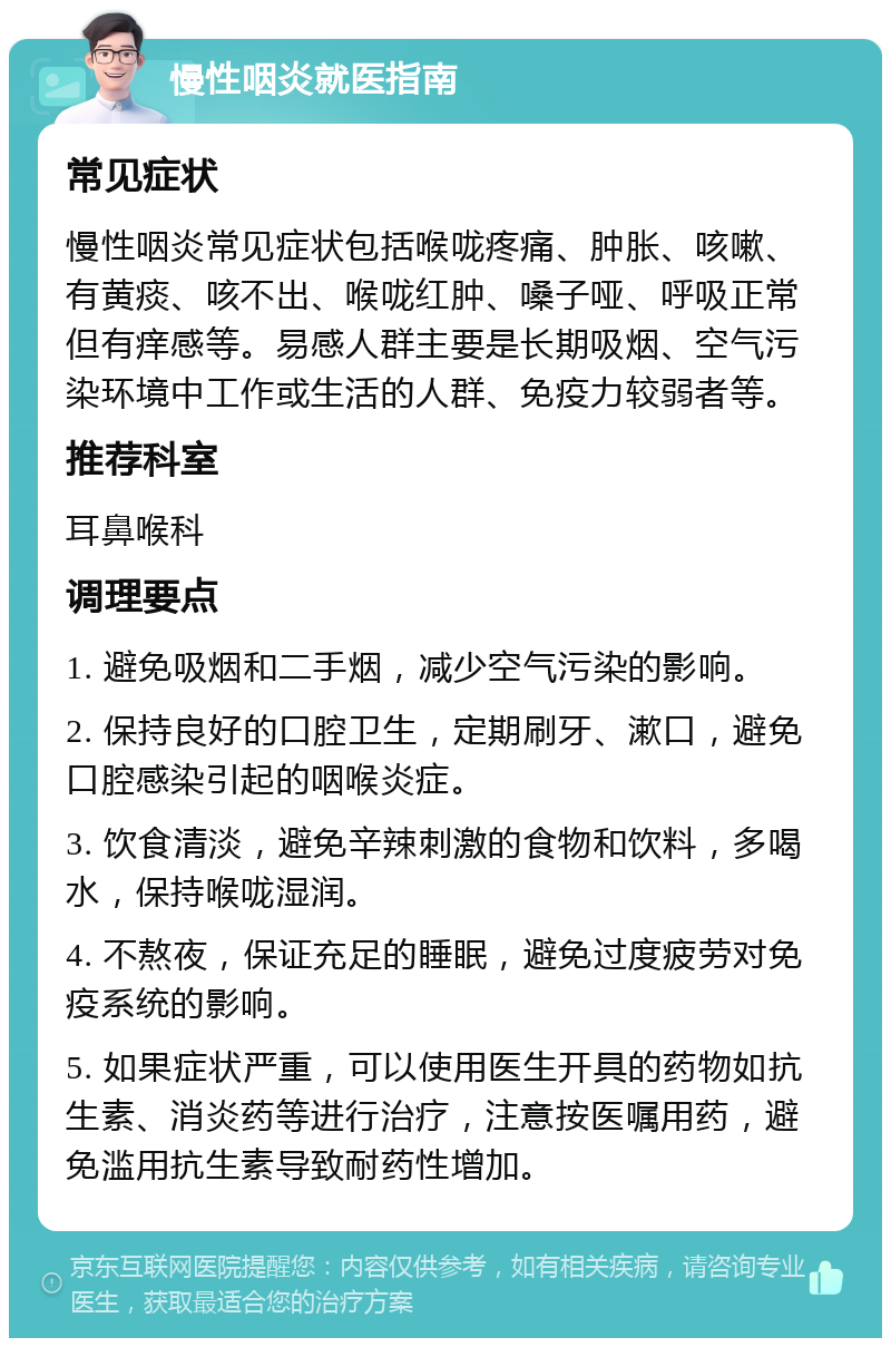 慢性咽炎就医指南 常见症状 慢性咽炎常见症状包括喉咙疼痛、肿胀、咳嗽、有黄痰、咳不出、喉咙红肿、嗓子哑、呼吸正常但有痒感等。易感人群主要是长期吸烟、空气污染环境中工作或生活的人群、免疫力较弱者等。 推荐科室 耳鼻喉科 调理要点 1. 避免吸烟和二手烟，减少空气污染的影响。 2. 保持良好的口腔卫生，定期刷牙、漱口，避免口腔感染引起的咽喉炎症。 3. 饮食清淡，避免辛辣刺激的食物和饮料，多喝水，保持喉咙湿润。 4. 不熬夜，保证充足的睡眠，避免过度疲劳对免疫系统的影响。 5. 如果症状严重，可以使用医生开具的药物如抗生素、消炎药等进行治疗，注意按医嘱用药，避免滥用抗生素导致耐药性增加。