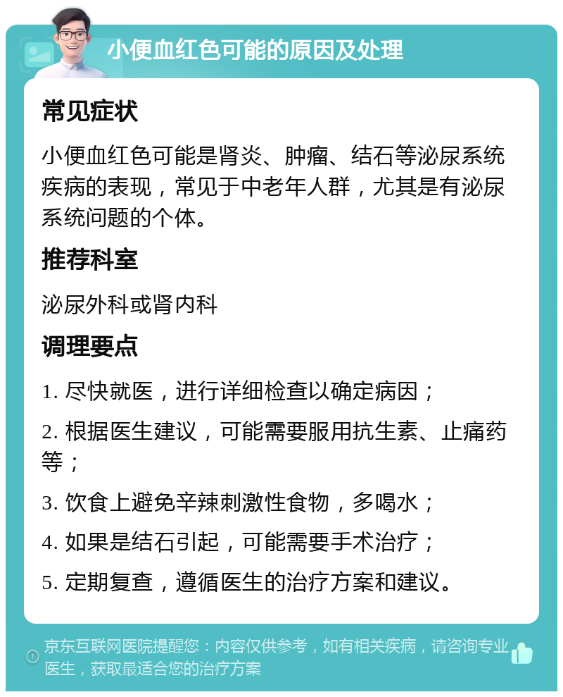 小便血红色可能的原因及处理 常见症状 小便血红色可能是肾炎、肿瘤、结石等泌尿系统疾病的表现，常见于中老年人群，尤其是有泌尿系统问题的个体。 推荐科室 泌尿外科或肾内科 调理要点 1. 尽快就医，进行详细检查以确定病因； 2. 根据医生建议，可能需要服用抗生素、止痛药等； 3. 饮食上避免辛辣刺激性食物，多喝水； 4. 如果是结石引起，可能需要手术治疗； 5. 定期复查，遵循医生的治疗方案和建议。