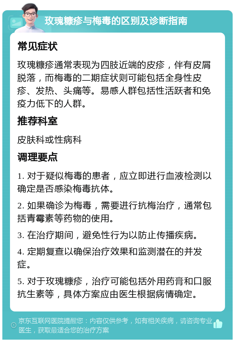 玫瑰糠疹与梅毒的区别及诊断指南 常见症状 玫瑰糠疹通常表现为四肢近端的皮疹，伴有皮屑脱落，而梅毒的二期症状则可能包括全身性皮疹、发热、头痛等。易感人群包括性活跃者和免疫力低下的人群。 推荐科室 皮肤科或性病科 调理要点 1. 对于疑似梅毒的患者，应立即进行血液检测以确定是否感染梅毒抗体。 2. 如果确诊为梅毒，需要进行抗梅治疗，通常包括青霉素等药物的使用。 3. 在治疗期间，避免性行为以防止传播疾病。 4. 定期复查以确保治疗效果和监测潜在的并发症。 5. 对于玫瑰糠疹，治疗可能包括外用药膏和口服抗生素等，具体方案应由医生根据病情确定。