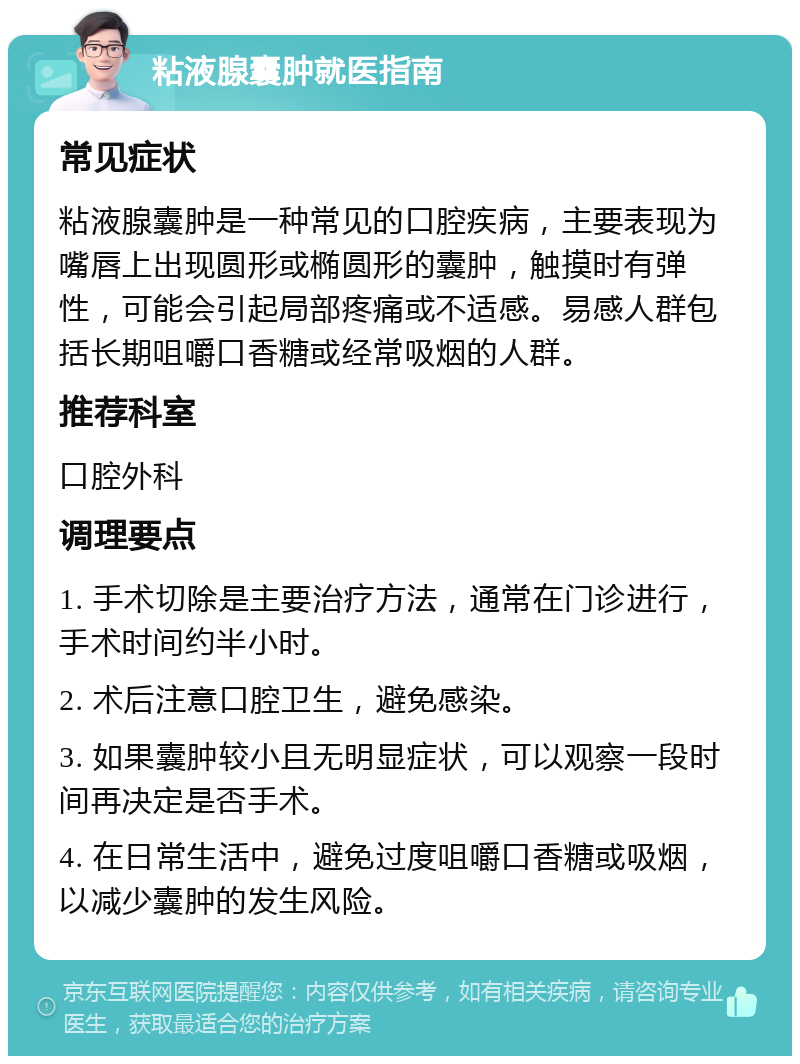 粘液腺囊肿就医指南 常见症状 粘液腺囊肿是一种常见的口腔疾病，主要表现为嘴唇上出现圆形或椭圆形的囊肿，触摸时有弹性，可能会引起局部疼痛或不适感。易感人群包括长期咀嚼口香糖或经常吸烟的人群。 推荐科室 口腔外科 调理要点 1. 手术切除是主要治疗方法，通常在门诊进行，手术时间约半小时。 2. 术后注意口腔卫生，避免感染。 3. 如果囊肿较小且无明显症状，可以观察一段时间再决定是否手术。 4. 在日常生活中，避免过度咀嚼口香糖或吸烟，以减少囊肿的发生风险。