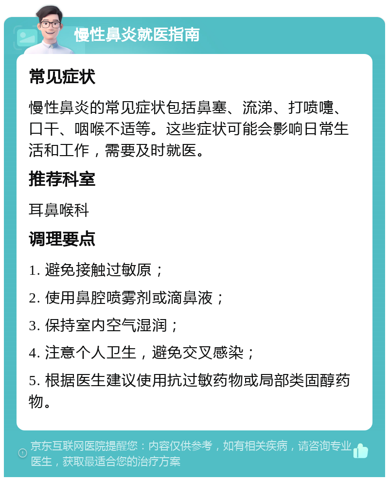 慢性鼻炎就医指南 常见症状 慢性鼻炎的常见症状包括鼻塞、流涕、打喷嚏、口干、咽喉不适等。这些症状可能会影响日常生活和工作，需要及时就医。 推荐科室 耳鼻喉科 调理要点 1. 避免接触过敏原； 2. 使用鼻腔喷雾剂或滴鼻液； 3. 保持室内空气湿润； 4. 注意个人卫生，避免交叉感染； 5. 根据医生建议使用抗过敏药物或局部类固醇药物。