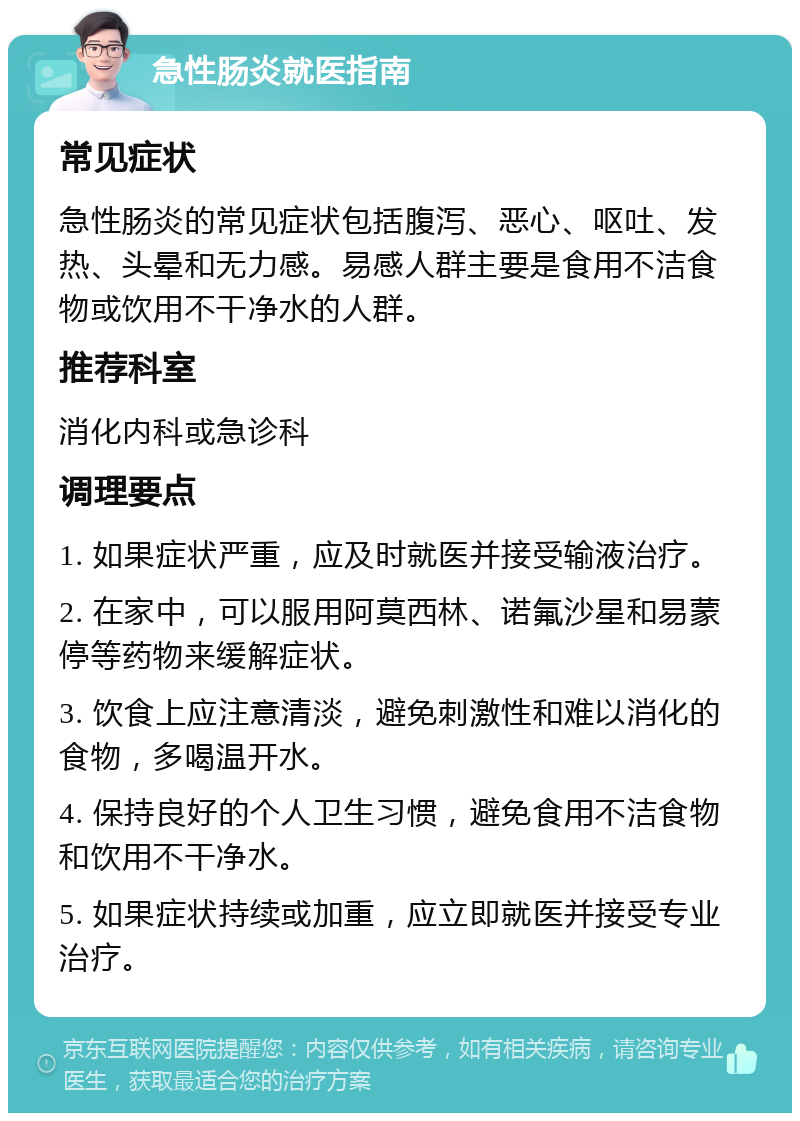 急性肠炎就医指南 常见症状 急性肠炎的常见症状包括腹泻、恶心、呕吐、发热、头晕和无力感。易感人群主要是食用不洁食物或饮用不干净水的人群。 推荐科室 消化内科或急诊科 调理要点 1. 如果症状严重，应及时就医并接受输液治疗。 2. 在家中，可以服用阿莫西林、诺氟沙星和易蒙停等药物来缓解症状。 3. 饮食上应注意清淡，避免刺激性和难以消化的食物，多喝温开水。 4. 保持良好的个人卫生习惯，避免食用不洁食物和饮用不干净水。 5. 如果症状持续或加重，应立即就医并接受专业治疗。