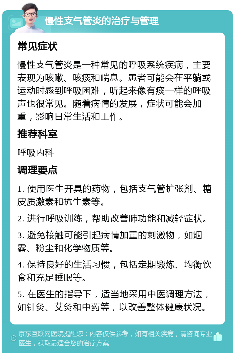 慢性支气管炎的治疗与管理 常见症状 慢性支气管炎是一种常见的呼吸系统疾病，主要表现为咳嗽、咳痰和喘息。患者可能会在平躺或运动时感到呼吸困难，听起来像有痰一样的呼吸声也很常见。随着病情的发展，症状可能会加重，影响日常生活和工作。 推荐科室 呼吸内科 调理要点 1. 使用医生开具的药物，包括支气管扩张剂、糖皮质激素和抗生素等。 2. 进行呼吸训练，帮助改善肺功能和减轻症状。 3. 避免接触可能引起病情加重的刺激物，如烟雾、粉尘和化学物质等。 4. 保持良好的生活习惯，包括定期锻炼、均衡饮食和充足睡眠等。 5. 在医生的指导下，适当地采用中医调理方法，如针灸、艾灸和中药等，以改善整体健康状况。