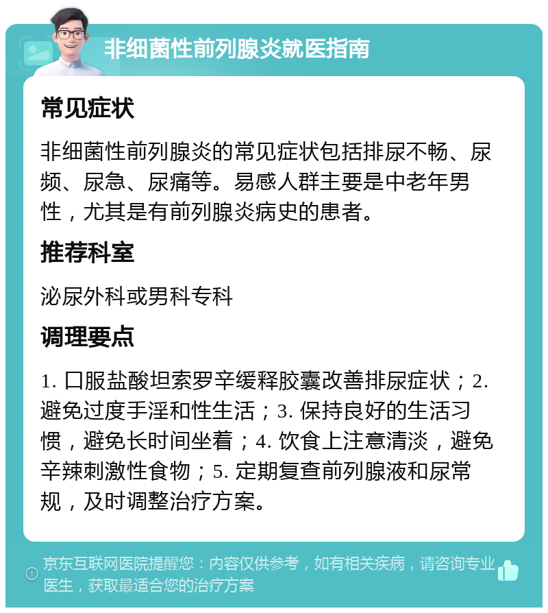 非细菌性前列腺炎就医指南 常见症状 非细菌性前列腺炎的常见症状包括排尿不畅、尿频、尿急、尿痛等。易感人群主要是中老年男性，尤其是有前列腺炎病史的患者。 推荐科室 泌尿外科或男科专科 调理要点 1. 口服盐酸坦索罗辛缓释胶囊改善排尿症状；2. 避免过度手淫和性生活；3. 保持良好的生活习惯，避免长时间坐着；4. 饮食上注意清淡，避免辛辣刺激性食物；5. 定期复查前列腺液和尿常规，及时调整治疗方案。