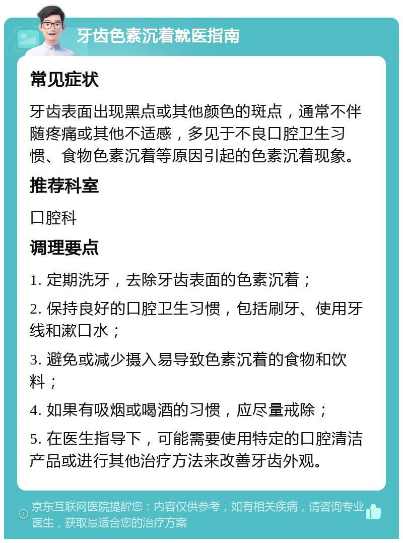 牙齿色素沉着就医指南 常见症状 牙齿表面出现黑点或其他颜色的斑点，通常不伴随疼痛或其他不适感，多见于不良口腔卫生习惯、食物色素沉着等原因引起的色素沉着现象。 推荐科室 口腔科 调理要点 1. 定期洗牙，去除牙齿表面的色素沉着； 2. 保持良好的口腔卫生习惯，包括刷牙、使用牙线和漱口水； 3. 避免或减少摄入易导致色素沉着的食物和饮料； 4. 如果有吸烟或喝酒的习惯，应尽量戒除； 5. 在医生指导下，可能需要使用特定的口腔清洁产品或进行其他治疗方法来改善牙齿外观。