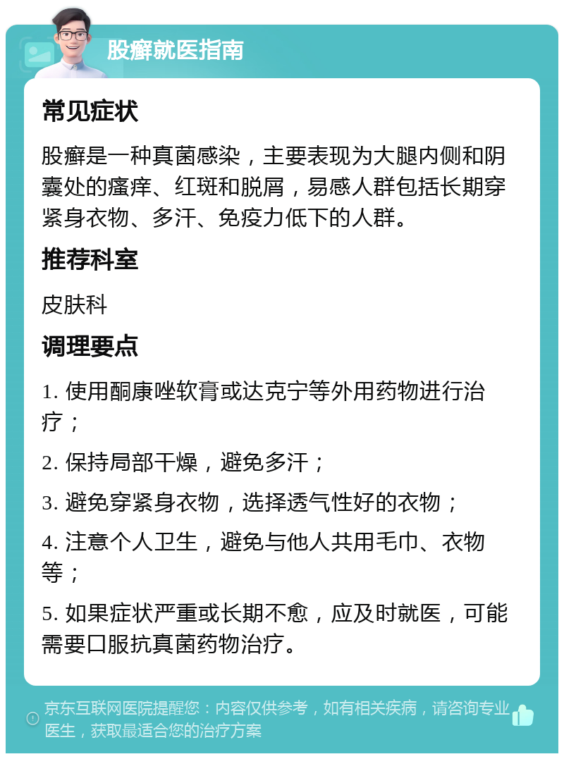 股癣就医指南 常见症状 股癣是一种真菌感染，主要表现为大腿内侧和阴囊处的瘙痒、红斑和脱屑，易感人群包括长期穿紧身衣物、多汗、免疫力低下的人群。 推荐科室 皮肤科 调理要点 1. 使用酮康唑软膏或达克宁等外用药物进行治疗； 2. 保持局部干燥，避免多汗； 3. 避免穿紧身衣物，选择透气性好的衣物； 4. 注意个人卫生，避免与他人共用毛巾、衣物等； 5. 如果症状严重或长期不愈，应及时就医，可能需要口服抗真菌药物治疗。