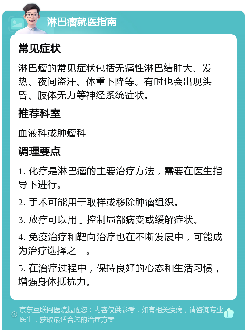 淋巴瘤就医指南 常见症状 淋巴瘤的常见症状包括无痛性淋巴结肿大、发热、夜间盗汗、体重下降等。有时也会出现头昏、肢体无力等神经系统症状。 推荐科室 血液科或肿瘤科 调理要点 1. 化疗是淋巴瘤的主要治疗方法，需要在医生指导下进行。 2. 手术可能用于取样或移除肿瘤组织。 3. 放疗可以用于控制局部病变或缓解症状。 4. 免疫治疗和靶向治疗也在不断发展中，可能成为治疗选择之一。 5. 在治疗过程中，保持良好的心态和生活习惯，增强身体抵抗力。