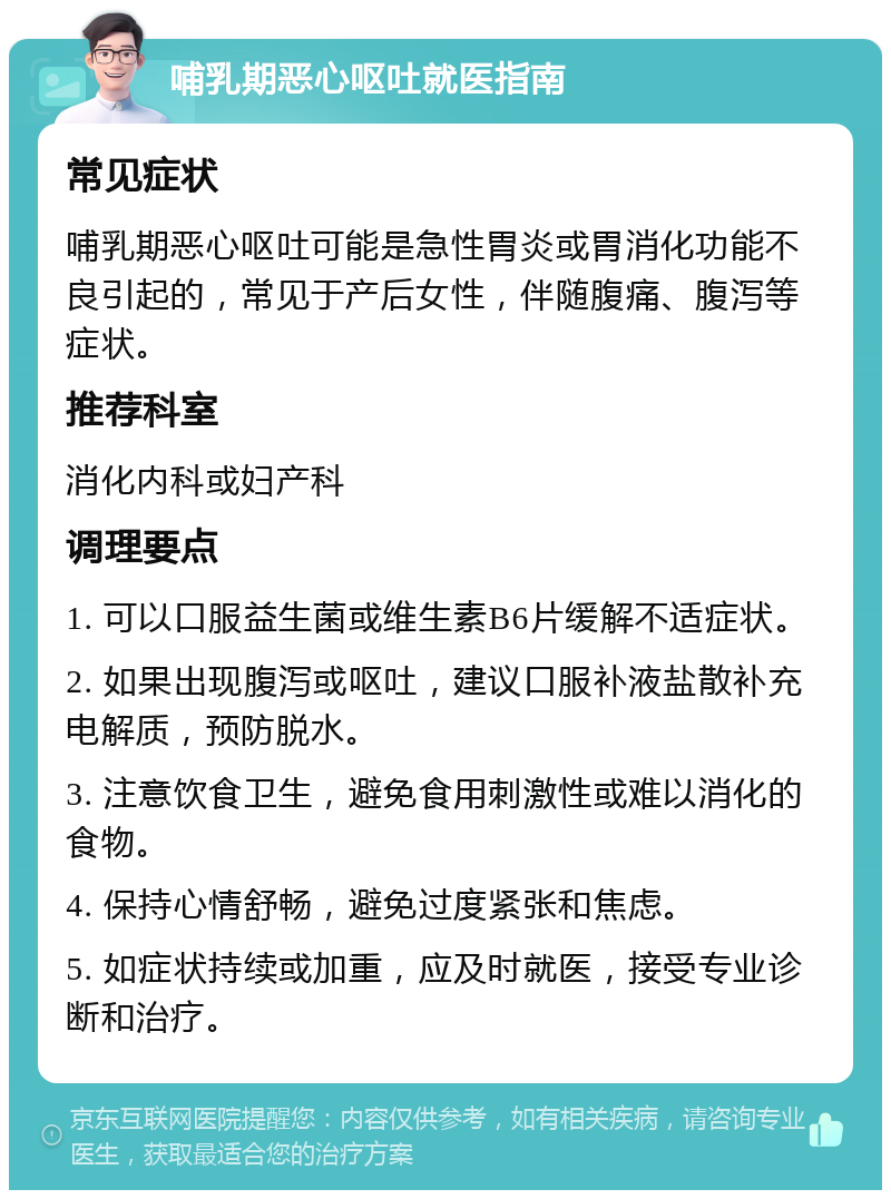 哺乳期恶心呕吐就医指南 常见症状 哺乳期恶心呕吐可能是急性胃炎或胃消化功能不良引起的，常见于产后女性，伴随腹痛、腹泻等症状。 推荐科室 消化内科或妇产科 调理要点 1. 可以口服益生菌或维生素B6片缓解不适症状。 2. 如果出现腹泻或呕吐，建议口服补液盐散补充电解质，预防脱水。 3. 注意饮食卫生，避免食用刺激性或难以消化的食物。 4. 保持心情舒畅，避免过度紧张和焦虑。 5. 如症状持续或加重，应及时就医，接受专业诊断和治疗。