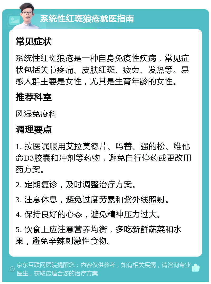 系统性红斑狼疮就医指南 常见症状 系统性红斑狼疮是一种自身免疫性疾病，常见症状包括关节疼痛、皮肤红斑、疲劳、发热等。易感人群主要是女性，尤其是生育年龄的女性。 推荐科室 风湿免疫科 调理要点 1. 按医嘱服用艾拉莫德片、吗替、强的松、维他命D3胶囊和冲剂等药物，避免自行停药或更改用药方案。 2. 定期复诊，及时调整治疗方案。 3. 注意休息，避免过度劳累和紫外线照射。 4. 保持良好的心态，避免精神压力过大。 5. 饮食上应注意营养均衡，多吃新鲜蔬菜和水果，避免辛辣刺激性食物。