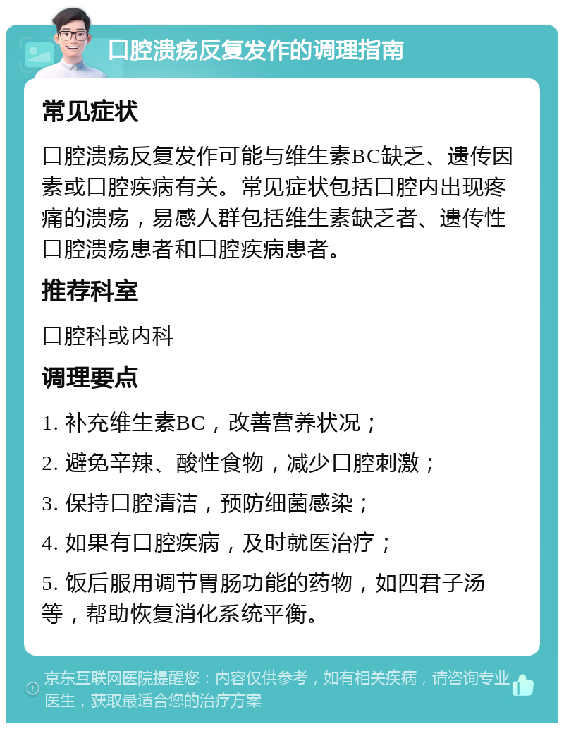 口腔溃疡反复发作的调理指南 常见症状 口腔溃疡反复发作可能与维生素BC缺乏、遗传因素或口腔疾病有关。常见症状包括口腔内出现疼痛的溃疡，易感人群包括维生素缺乏者、遗传性口腔溃疡患者和口腔疾病患者。 推荐科室 口腔科或内科 调理要点 1. 补充维生素BC，改善营养状况； 2. 避免辛辣、酸性食物，减少口腔刺激； 3. 保持口腔清洁，预防细菌感染； 4. 如果有口腔疾病，及时就医治疗； 5. 饭后服用调节胃肠功能的药物，如四君子汤等，帮助恢复消化系统平衡。