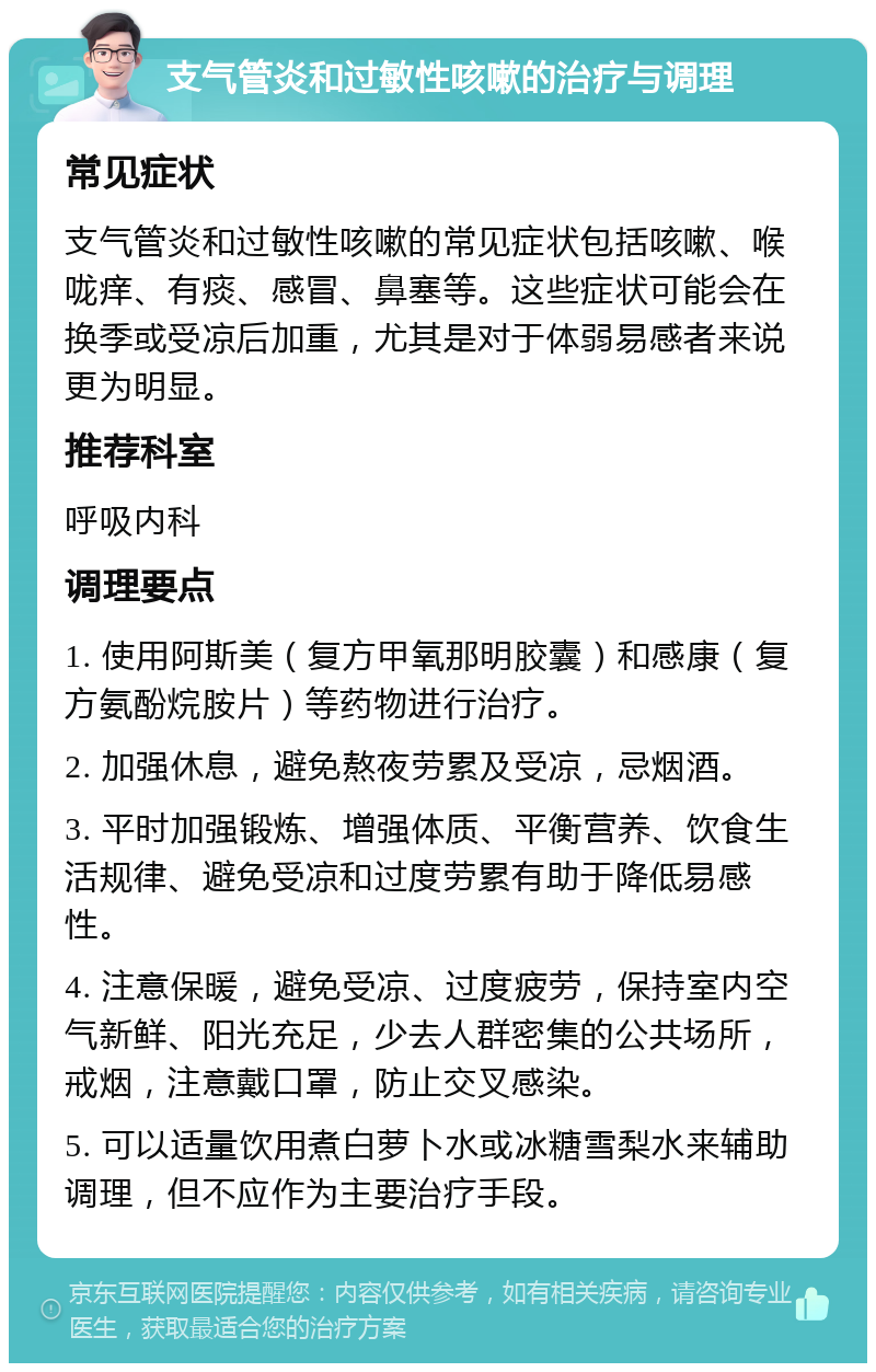 支气管炎和过敏性咳嗽的治疗与调理 常见症状 支气管炎和过敏性咳嗽的常见症状包括咳嗽、喉咙痒、有痰、感冒、鼻塞等。这些症状可能会在换季或受凉后加重，尤其是对于体弱易感者来说更为明显。 推荐科室 呼吸内科 调理要点 1. 使用阿斯美（复方甲氧那明胶囊）和感康（复方氨酚烷胺片）等药物进行治疗。 2. 加强休息，避免熬夜劳累及受凉，忌烟酒。 3. 平时加强锻炼、增强体质、平衡营养、饮食生活规律、避免受凉和过度劳累有助于降低易感性。 4. 注意保暖，避免受凉、过度疲劳，保持室内空气新鲜、阳光充足，少去人群密集的公共场所，戒烟，注意戴口罩，防止交叉感染。 5. 可以适量饮用煮白萝卜水或冰糖雪梨水来辅助调理，但不应作为主要治疗手段。